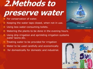 2.Methods to
preserve water
 For conservation of water.
 Keeping the water taps closed, when not in use.
 Using less water-consuming toilets.
 Watering the plants to be done in the evening hours.
 Using drip irrigation and sprinkling irrigation systems
  water lawns etc.
 Treating water to be provided for irrigation
 Water to be used carefully and economically
 for domestically for domestic and industrial.
 