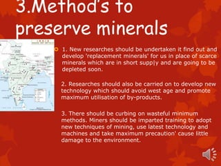 3.Method’s to
preserve minerals
     1. New researches should be undertaken it find out and
      develop 'replacement minerals' for us in place of scarce
      minerals which are in short supp|y and are going to be
      depleted soon.

      2. Researches should also be carried on to develop new
      technology which should avoid west age and promote
      maximum utilisation of by-products.

      3. There should be curbing on wasteful minimum
      methods. Miners should be imparted training to adopt
      new techniques of mining, use latest technology and
      machines and take maximum precaution' cause little
      damage to the environment.
 