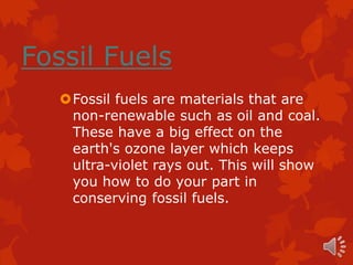 Fossil Fuels
   Fossil fuels are materials that are
    non-renewable such as oil and coal.
    These have a big effect on the
    earth's ozone layer which keeps
    ultra-violet rays out. This will show
    you how to do your part in
    conserving fossil fuels.
 