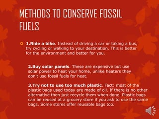 METHODS TO CONSERVE FOSSIL
FUELS
 1.Ride a bike. Instead of driving a car or taking a bus,
  try cycling or walking to your destination. This is better
  for the environment and better for you.


    2.Buy solar panels. These are expensive but use
    solar power to heat your home, unlike heaters they
    don't use fossil fuels for heat.

    3.Try not to use too much plastic. Fact: most of the
    plastic bags used today are made of oil. If there is no other
    alternative then just recycle them when done. Plastic bags
    can be reused at a grocery store if you ask to use the same
    bags. Some stores offer reusable bags too.
 