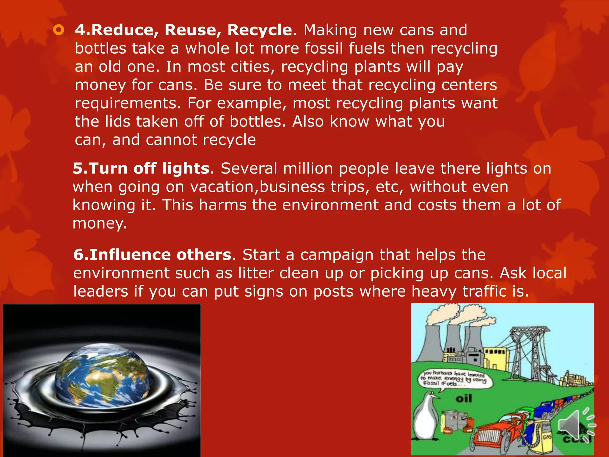  4.Reduce, Reuse, Recycle. Making new cans and
  bottles take a whole lot more fossil fuels then recycling
  an old one. In most cities, recycling plants will pay
  money for cans. Be sure to meet that recycling centers
  requirements. For example, most recycling plants want
  the lids taken off of bottles. Also know what you
  can, and cannot recycle
  5.Turn off lights. Several million people leave there lights on
  when going on vacation,business trips, etc, without even
  knowing it. This harms the environment and costs them a lot of
  money.

  6.Influence others. Start a campaign that helps the
  environment such as litter clean up or picking up cans. Ask local
  leaders if you can put signs on posts where heavy traffic is.
 