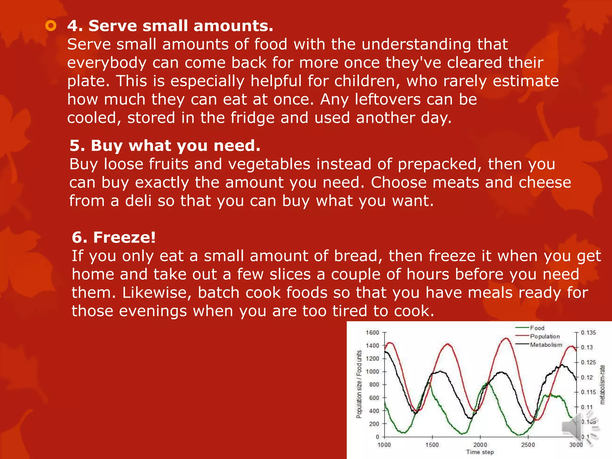  4. Serve small amounts.
  Serve small amounts of food with the understanding that
  everybody can come back for more once they've cleared their
  plate. This is especially helpful for children, who rarely estimate
  how much they can eat at once. Any leftovers can be
  cooled, stored in the fridge and used another day.
   5. Buy what you need.
   Buy loose fruits and vegetables instead of prepacked, then you
   can buy exactly the amount you need. Choose meats and cheese
   from a deli so that you can buy what you want.

   6. Freeze!
   If you only eat a small amount of bread, then freeze it when you get
   home and take out a few slices a couple of hours before you need
   them. Likewise, batch cook foods so that you have meals ready for
   those evenings when you are too tired to cook.
 