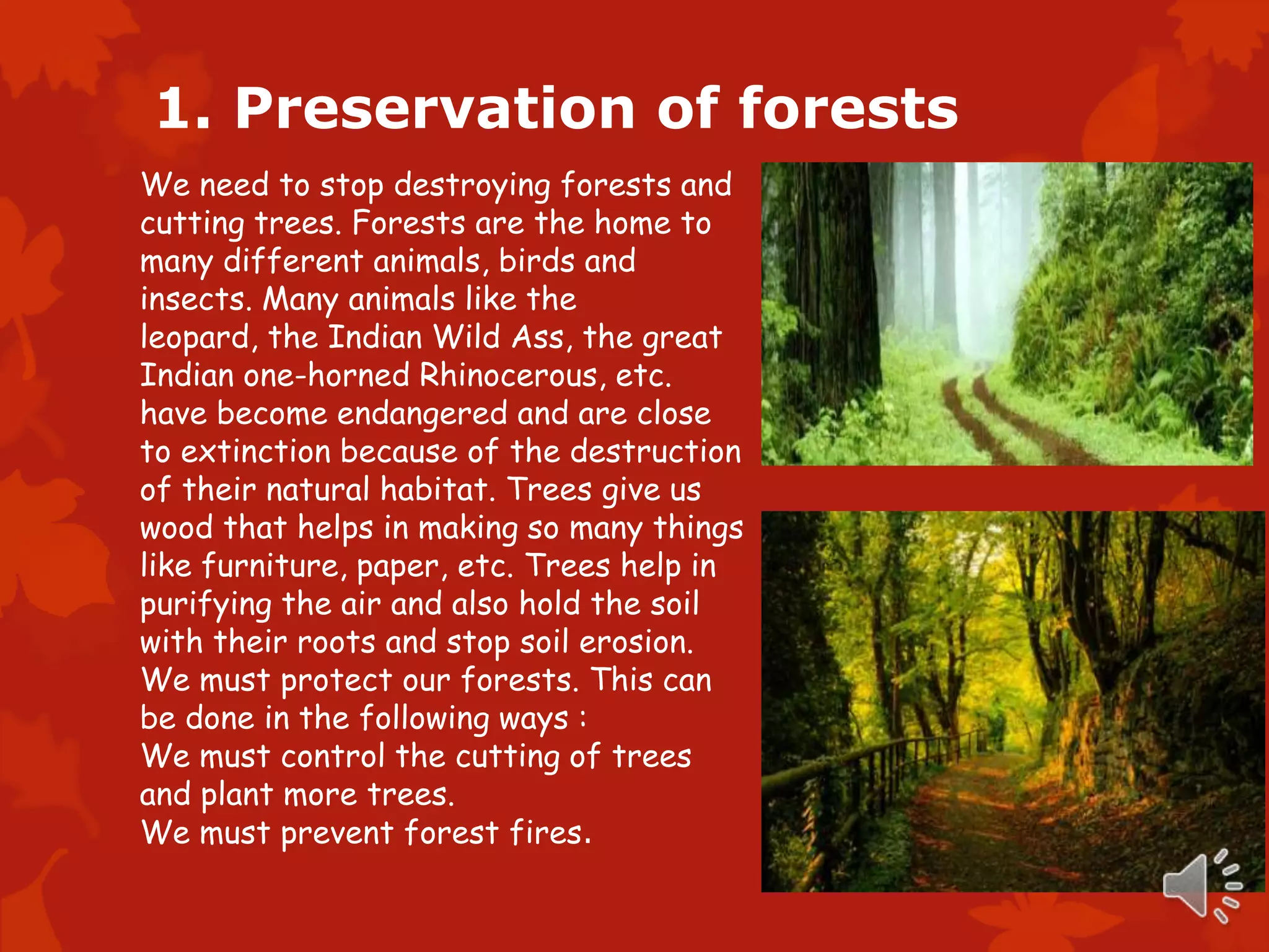 1. Preservation of forests
We need to stop destroying forests and
cutting trees. Forests are the home to
many different animals, birds and
insects. Many animals like the
leopard, the Indian Wild Ass, the great
Indian one-horned Rhinocerous, etc.
have become endangered and are close
to extinction because of the destruction
of their natural habitat. Trees give us
wood that helps in making so many things
like furniture, paper, etc. Trees help in
purifying the air and also hold the soil
with their roots and stop soil erosion.
We must protect our forests. This can
be done in the following ways :
We must control the cutting of trees
and plant more trees.
We must prevent forest fires.
 