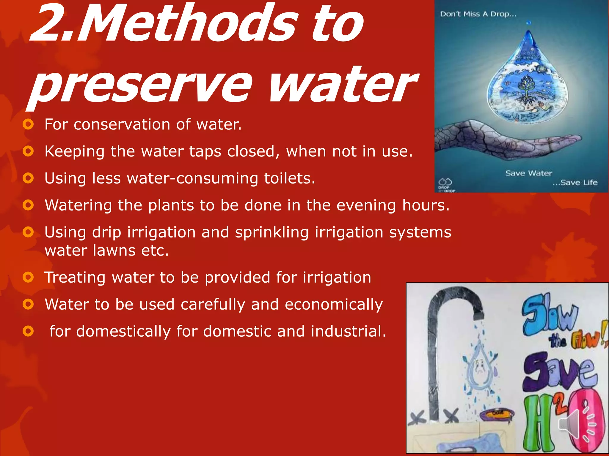 2.Methods to
preserve water
 For conservation of water.
 Keeping the water taps closed, when not in use.
 Using less water-consuming toilets.
 Watering the plants to be done in the evening hours.
 Using drip irrigation and sprinkling irrigation systems
  water lawns etc.
 Treating water to be provided for irrigation
 Water to be used carefully and economically
 for domestically for domestic and industrial.
 