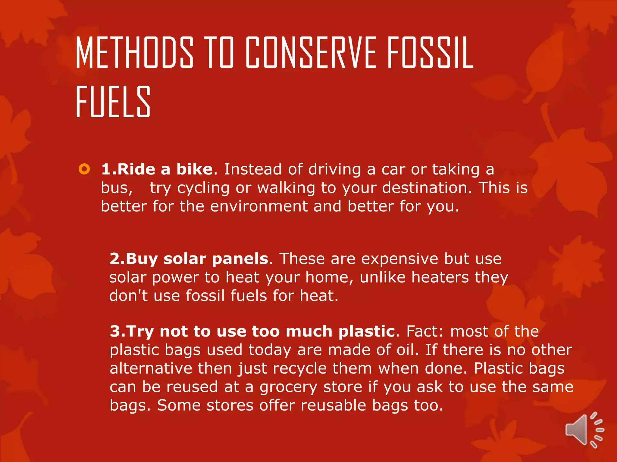 METHODS TO CONSERVE FOSSIL
FUELS
 1.Ride a bike. Instead of driving a car or taking a
  bus, try cycling or walking to your destination. This is
  better for the environment and better for you.


    2.Buy solar panels. These are expensive but use
    solar power to heat your home, unlike heaters they
    don't use fossil fuels for heat.

    3.Try not to use too much plastic. Fact: most of the
    plastic bags used today are made of oil. If there is no other
    alternative then just recycle them when done. Plastic bags
    can be reused at a grocery store if you ask to use the same
    bags. Some stores offer reusable bags too.
 