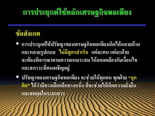 การประยุกต์ใช้หลักเศรษฐกิจพอเพียง

ข้อสังเกต
 การประยุกต์ใช้ปรัชญาของเศรษฐกิจพอเพียงเกิดได้หลายด้าน
  และหลายรูปแบบ ไม่มีสูตรสาเร็จ แต่ละคน แต่ละฝ่าย
  จะต้องพิจารณาตามความเหมาะสม ให้สอดคล้องกับเงื่อนไข
  และสภาวะที่ตนเผชิญอยู่
 ปรัชญาของเศรษฐกิจพอเพียง จะช่วยให้ทุกคน ทุกฝ่าย “ฉุก
  คิด” ได้ว่ามีทางเลือกอีกทางหนึ่ง ที่จะช่วยให้เกิดความยั่งยืน
  และสมดุลในระยะยาว
 