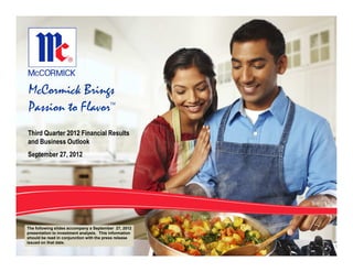 McCormick Brings
Passion to Flavor                         TM




Third Quarter 2012 Financial Results
and Business Outlook
September 27, 2012




The following slides accompany a September 27, 2012
presentation to investment analysts. This information
should be read in conjunction with the press release
issued on that date.
 