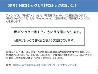 （参考）MSゴシックとMSPゴシックの違いは？

フォントには「等幅フォント」と「可変幅フォント」の2種類があります。
MSPゴシックの「P」とは「Proportional」の頭文字で、可変幅フォントのこ
とを指します。



     MSゴシックで書くとこういう文章になります。

     MSPゴシックで書くとこういう文章になります。


等幅フォントは、コンピュータの初期に画面表示や印刷の利便性を重視して、
利用されていました。その後、コンピュータ技術の発展とともに、読みやすさ
を重視した可変幅フォントが多く開発されています。

参考：http://ja.wikipedia.org/wiki/プロポーショナルフォント

                                               9
 