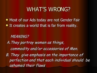 WHAT’S WRONG? Most of our Ads today are not Gender Fair It creates a world that is far from reality. MEANING? A. They portray women as things,  commodity and/or accessories of Men. B. They  give emphasis on the importance of perfection and that each individual should  be ashamed their flaws  
