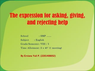 The expression for asking, giving,
       and rejecting help

    School          : SMP ......
    Subject     : English
    Grade/Semester : VIII / I
    Time Allotment : 2 x 40’ (1 meeting)


    By Erviana Yuli P. (2201408052)
 