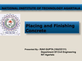 NATIONAL INSTITUTE OF TECHNOLOGY AGARTALA




            Placing and Finishing
            Concrete



           Presented By:- RAVI GUPTA (10UCE111)
                         Department Of Civil Engineering
                         NIT Agartala
 