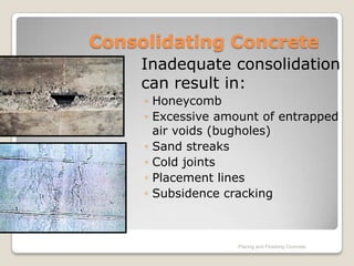 Consolidating Concrete
    Inadequate consolidation
    can result in:
     ◦ Honeycomb
     ◦ Excessive amount of entrapped
       air voids (bugholes)
     ◦ Sand streaks
     ◦ Cold joints
     ◦ Placement lines
     ◦ Subsidence cracking



                   Placing and Finishing Concrete
 