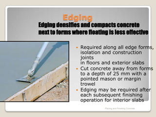 Edging
Edging densifies and compacts concrete
next to forms where floating is less effective

                Required along all edge forms,
                 isolation and construction
                 joints
                 in floors and exterior slabs
                Cut concrete away from forms
                 to a depth of 25 mm with a
                 pointed mason or margin
                 trowel
                Edging may be required after
                 each subsequent finishing
                 operation for interior slabs
                           Placing and Finishing Concrete
 
