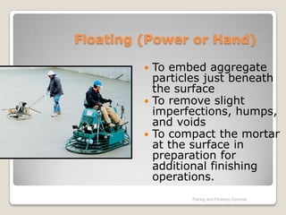 Floating (Power or Hand)

          To embed aggregate
           particles just beneath
           the surface
          To remove slight
           imperfections, humps,
           and voids
          To compact the mortar
           at the surface in
           preparation for
           additional finishing
           operations.
                 Placing and Finishing Concrete
 