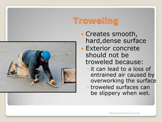 Troweling
  Creates smooth,
   hard,dense surface
  Exterior concrete
   should not be
   troweled because:
     ◦ it can lead to a loss of
       entrained air caused by
       overworking the surface
     ◦ troweled surfaces can
       be slippery when wet.


             Placing and Finishing Concrete
 
