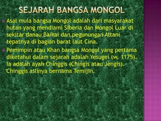  Asal mula bangsa Mongol adalah dari masyarakat
  hutan yang mendiami Siberia dan Mongol Luar di
  sekitar danau Baikal dan pegunungan Altani
  tepatnya di bagian barat laut Cina.
 Pemimpin atau Khan bangsa Mongol yang pertama
  diketahui dalam sejarah adalah Yesugei (w. 1175).
  Ia adalah ayah Chinggis (Chingis atau Jengis).
  Chinggis aslinya bernama Temijin.
 