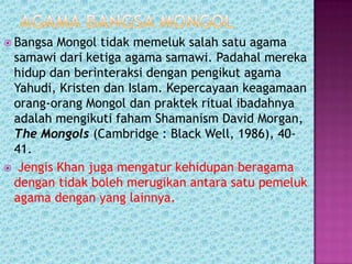  Bangsa Mongol tidak memeluk salah satu agama
 samawi dari ketiga agama samawi. Padahal mereka
 hidup dan berinteraksi dengan pengikut agama
 Yahudi, Kristen dan Islam. Kepercayaan keagamaan
 orang-orang Mongol dan praktek ritual ibadahnya
 adalah mengikuti faham Shamanism David Morgan,
 The Mongols (Cambridge : Black Well, 1986), 40-
 41.
 Jengis Khan juga mengatur kehidupan beragama
 dengan tidak boleh merugikan antara satu pemeluk
 agama dengan yang lainnya.
 
