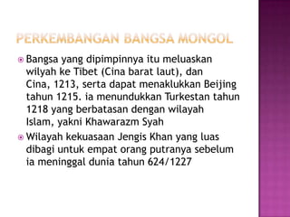  Bangsa  yang dipimpinnya itu meluaskan
  wilyah ke Tibet (Cina barat laut), dan
  Cina, 1213, serta dapat menaklukkan Beijing
  tahun 1215. ia menundukkan Turkestan tahun
  1218 yang berbatasan dengan wilayah
  Islam, yakni Khawarazm Syah
 Wilayah kekuasaan Jengis Khan yang luas
  dibagi untuk empat orang putranya sebelum
  ia meninggal dunia tahun 624/1227
 