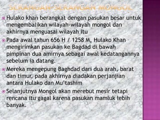  Hulako khan berangkat dengan pasukan besar untuk
  mengembalikan wilayah-wilayah mongol dan
  akhirnya menguasai wilayah itu
 Pada awal tahun 656 H / 1258 M, Hulako Khan
  mengirimkan pasukan ke Bagdad di bawah
  pimpinan dua amirnya sebagai awal kedatangannya
  sebelum ia datang.
 Mereka mengepung Baghdad dari dua arah, barat
  dan timur, pada akhirnya diadakan perjanjian
  antara Hulako dan Mu’tashim
 Selanjutnya Mongol akan merebut mesir tetapi
  rencana itu gagal karena pasukan mamluk lebih
  banyak.
 