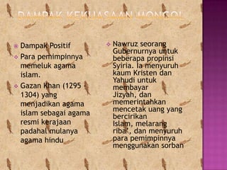  Dampak Positif           Nawruz seorang
                            Gubernurnya untuk
 Para pemimpinnya          beberapa propinsi
  memeluk agama             Syiria. Ia menyuruh
  islam.                    kaum Kristen dan
                            Yahudi untuk
 Gazan Khan (1295 -        membayar
  1304) yang                Jizyah, dan
  menjadikan agama          memerintahkan
                            mencetak uang yang
  islam sebagai agama       bercirikan
  resmi kerajaan            Islam, melarang
  padahal mulanya           riba’, dan menyuruh
  agama hindu               para pemimpinnya
                            menggunakan sorban
 