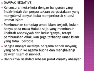  DAMPAK   NEGATIVE
 Kehancuran kota-kota dengan bangunan yang
  indah-indah dan perpustakaan perpustakaan yang
  mengoleksi banyak buku memperburuk situasi
  ummat Islam
 Pembunuhan terhadap umat Islam terjadi, bukan
  hanya pada masa Hulako saja yang membunuh
  khalifah Abbasiyyah dan keluarganya, tetapi
  pembunuhan dilakukan juga terhadap umat Islam
  yang tidak berdosa
 Bangsa mongol awalnya bergama nenek moyang
  yang beralih ke agama budha dan menghalangi
  dakwah islam di mongol.
 Hancurnya Baghdad sebagai pusat dinasty abasiyah
 
