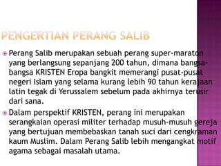  Perang  Salib merupakan sebuah perang super-maraton
  yang berlangsung sepanjang 200 tahun, dimana bangsa-
  bangsa KRISTEN Eropa bangkit memerangi pusat-pusat
  negeri Islam yang selama kurang lebih 90 tahun kerajaan
  latin tegak di Yerussalem sebelum pada akhirnya terusir
  dari sana.
 Dalam perspektif KRISTEN, perang ini merupakan
  serangkaian operasi militer terhadap musuh-musuh gereja
  yang bertujuan membebaskan tanah suci dari cengkraman
  kaum Muslim. Dalam Perang Salib lebih mengangkat motif
  agama sebagai masalah utama.
 
