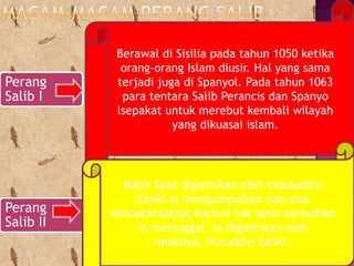 Berawal di Sisilia pada tahun 1050 ketika
             orang-orang Islam diusir. Hal yang sama
Perang      terjadi juga di Spanyol. Pada tahun 1063
Salib I      para tentara Salib Perancis dan Spanyo
            lsepakat untuk merebut kembali wilayah
                       yang dikuasai islam.




             Malik Syah digantikan oleh Imaduddin
               Zanki.Ia mengumpulkan sisa-sisa
Perang     kekuatanSaljuk.Namun tak lama kemudian
Salib II        ia meninggal. Ia digantikan oleh
                   anaknya, Nuruddin Zanki.
 