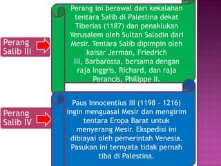Perang ini berawal dari kekalahan
             tentara Salib di Palestina dekat
              Tiberias (1187) dan penaklukan
            Yerusalem oleh Sultan Saladin dari
Perang      Mesir. Tentara Salib dipimpin oleh
Salib III         kaisar Jerman, Friedrich
             III, Barbarossa, bersama dengan
              raja Inggris, Richard, dan raja
                    Perancis, Philippe II.


              Paus Innocentius III (1198 – 1216)
Perang      ingin menguasai Mesir dan mengirim
Salib IV         tentara Eropa Barat untuk
               menyerang Mesir. Ekspedisi ini
             dibiayai oleh pemerintah Venesia.
              Pasukan ini ternyata tidak pernah
                      tiba di Palestina.
 