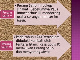 • Perang Salib ini cukup
          singkat. Sebelumnya Paus
Perang    Innocentinus III mendorong
Salib V   usaha serangan militer ke
          Mesir.



        • Pada tahun 1244 Yerusalem
          diduduki kembali oleh
Perang tentara Islam. Raja Louis IX
Salib VI melakukan Perang Salib
          dan menyerang Mesir.
 
