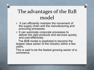 The advantages of the B2B
          model
O It can efficiently maintain the movement of
   the supply chain and the manufacturing and
   procuring processes.
O It can automate corporate processes to
   deliver the right products and services quickly
   and cost-effectively.
  The B2B model is predicted to become the
largest value sector of the industry within a few
years.
This is said to be the fastest growing sector of e-
commerce.
 
