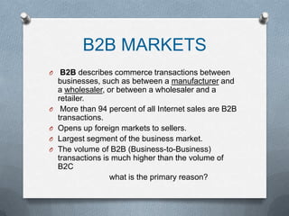 B2B MARKETS
O    B2B describes commerce transactions between
    businesses, such as between a manufacturer and
    a wholesaler, or between a wholesaler and a
    retailer.
O    More than 94 percent of all Internet sales are B2B
    transactions.
O   Opens up foreign markets to sellers.
O   Largest segment of the business market.
O   The volume of B2B (Business-to-Business)
    transactions is much higher than the volume of
    B2C
                   what is the primary reason?
 
