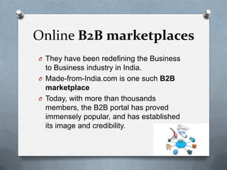 Online B2B marketplaces
O They have been redefining the Business
  to Business industry in India.
O Made-from-India.com is one such B2B
  marketplace
O Today, with more than thousands
  members, the B2B portal has proved
  immensely popular, and has established
  its image and credibility.
 