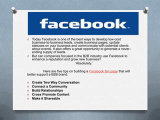 .
O Today Facebook is one of the best ways to develop low-cost
  business-to-business leads, create business pages, update
  statuses on your business and communicate with potential clients
  about events. It also offers a great opportunity to generate a never-
  ending supply of leads.
O But can companies focused in the B2B industry use Facebook to
  enhance a reputation and grow new business?
                                 ‘Absolutely.’

           Here are five tips on building a Facebook fan page that will
better support a B2B brand:

O   Create Two Way Conversation
O   Connect a Community
O   Build Relationships
O   Cross Promote Content
O   Make it Shareable
 