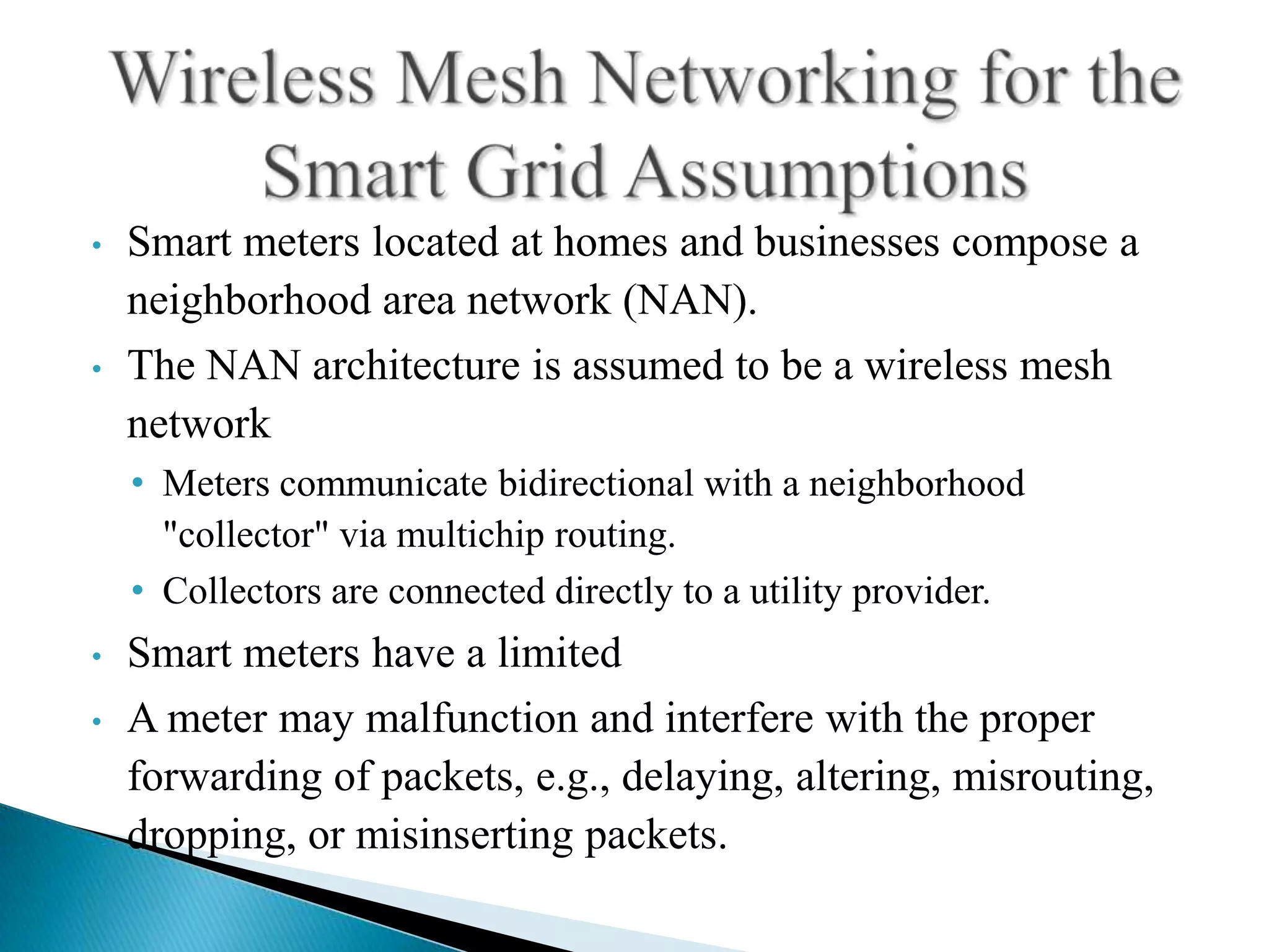 •   Smart meters located at homes and businesses compose a
    neighborhood area network (NAN).
•   The NAN architecture is assumed to be a wireless mesh
    network
    • Meters communicate bidirectional with a neighborhood
      "collector" via multichip routing.
    • Collectors are connected directly to a utility provider.
•   Smart meters have a limited
•   A meter may malfunction and interfere with the proper
    forwarding of packets, e.g., delaying, altering, misrouting,
    dropping, or misinserting packets.
 