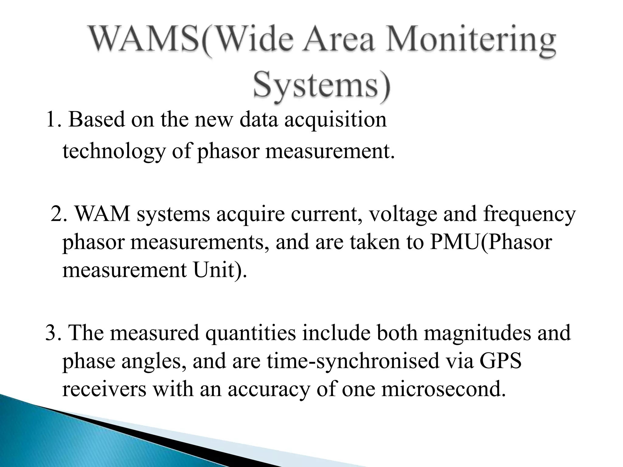 1. Based on the new data acquisition
  technology of phasor measurement.

2. WAM systems acquire current, voltage and frequency
 phasor measurements, and are taken to PMU(Phasor
 measurement Unit).

3. The measured quantities include both magnitudes and
  phase angles, and are time-synchronised via GPS
  receivers with an accuracy of one microsecond.
 