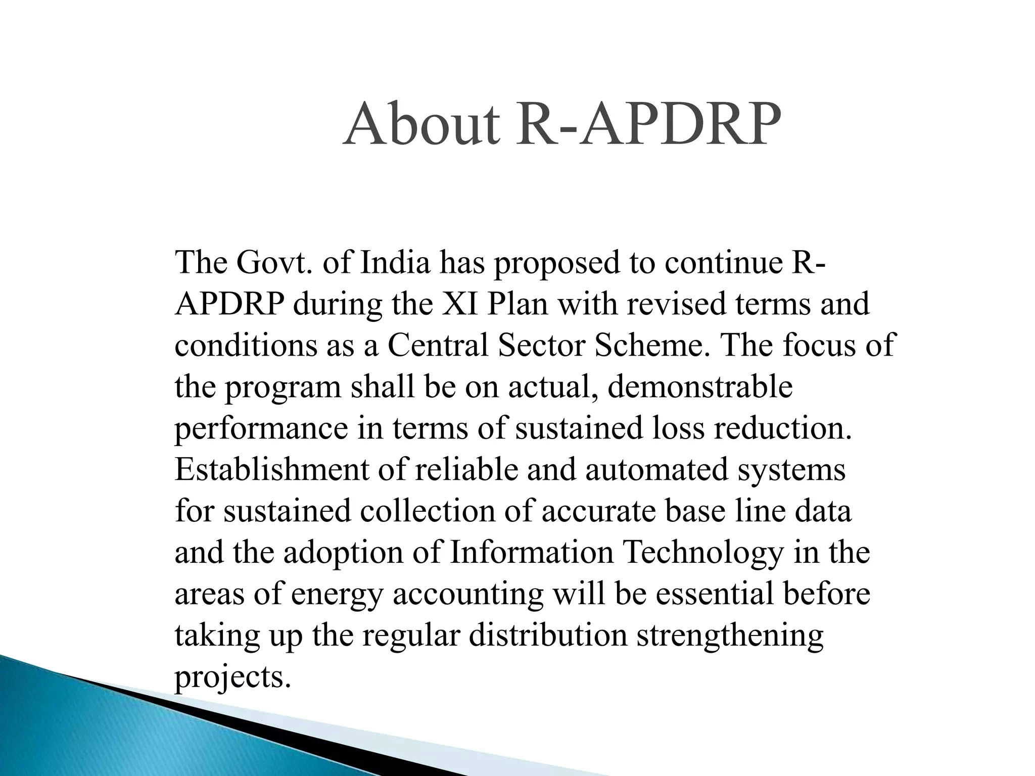 About R-APDRP

The Govt. of India has proposed to continue R-
APDRP during the XI Plan with revised terms and
conditions as a Central Sector Scheme. The focus of
the program shall be on actual, demonstrable
performance in terms of sustained loss reduction.
Establishment of reliable and automated systems
for sustained collection of accurate base line data
and the adoption of Information Technology in the
areas of energy accounting will be essential before
taking up the regular distribution strengthening
projects.
 