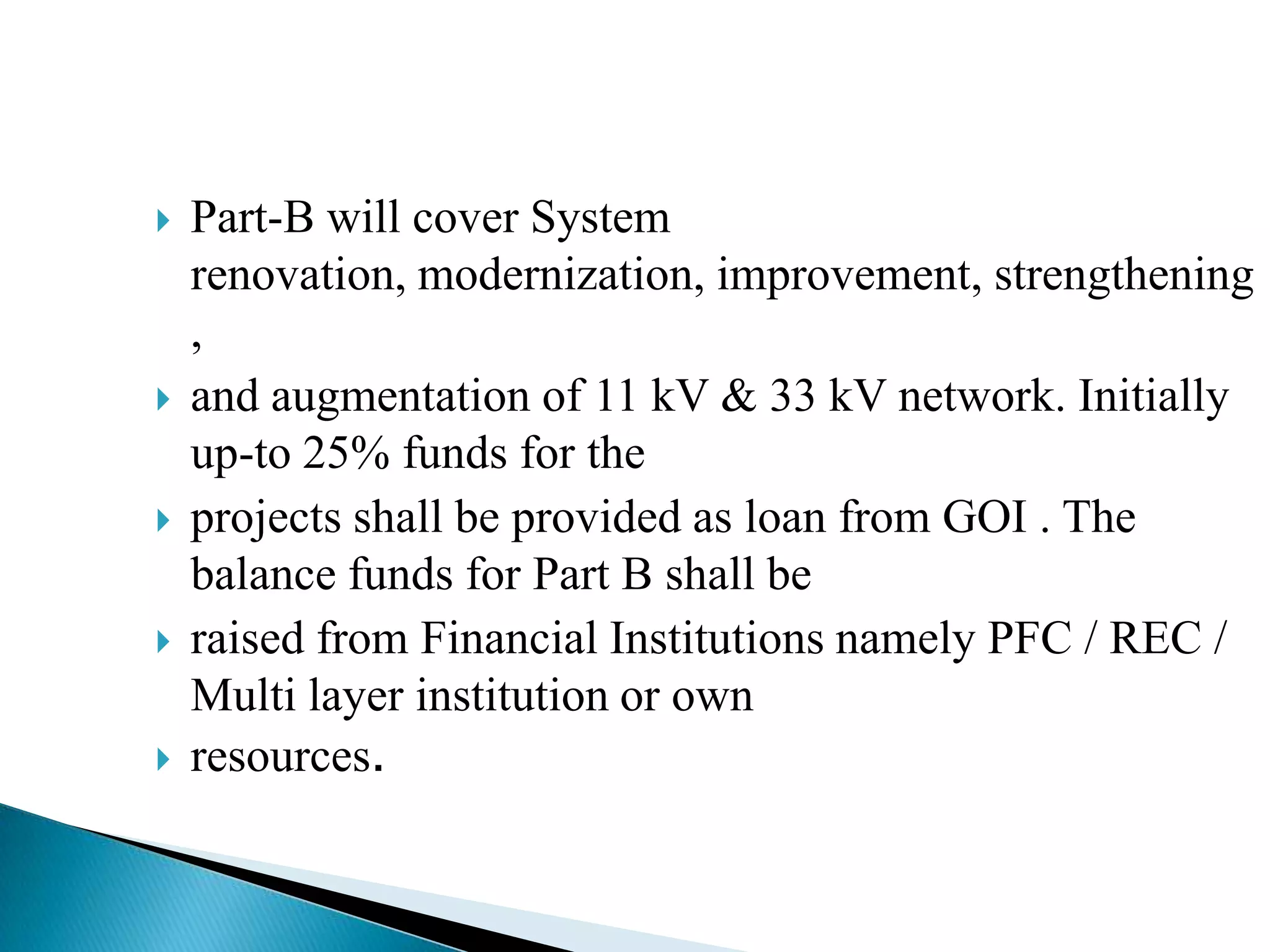    Part-B will cover System
    renovation, modernization, improvement, strengthening
    ,
   and augmentation of 11 kV & 33 kV network. Initially
    up-to 25% funds for the
   projects shall be provided as loan from GOI . The
    balance funds for Part B shall be
   raised from Financial Institutions namely PFC / REC /
    Multi layer institution or own
   resources.
 