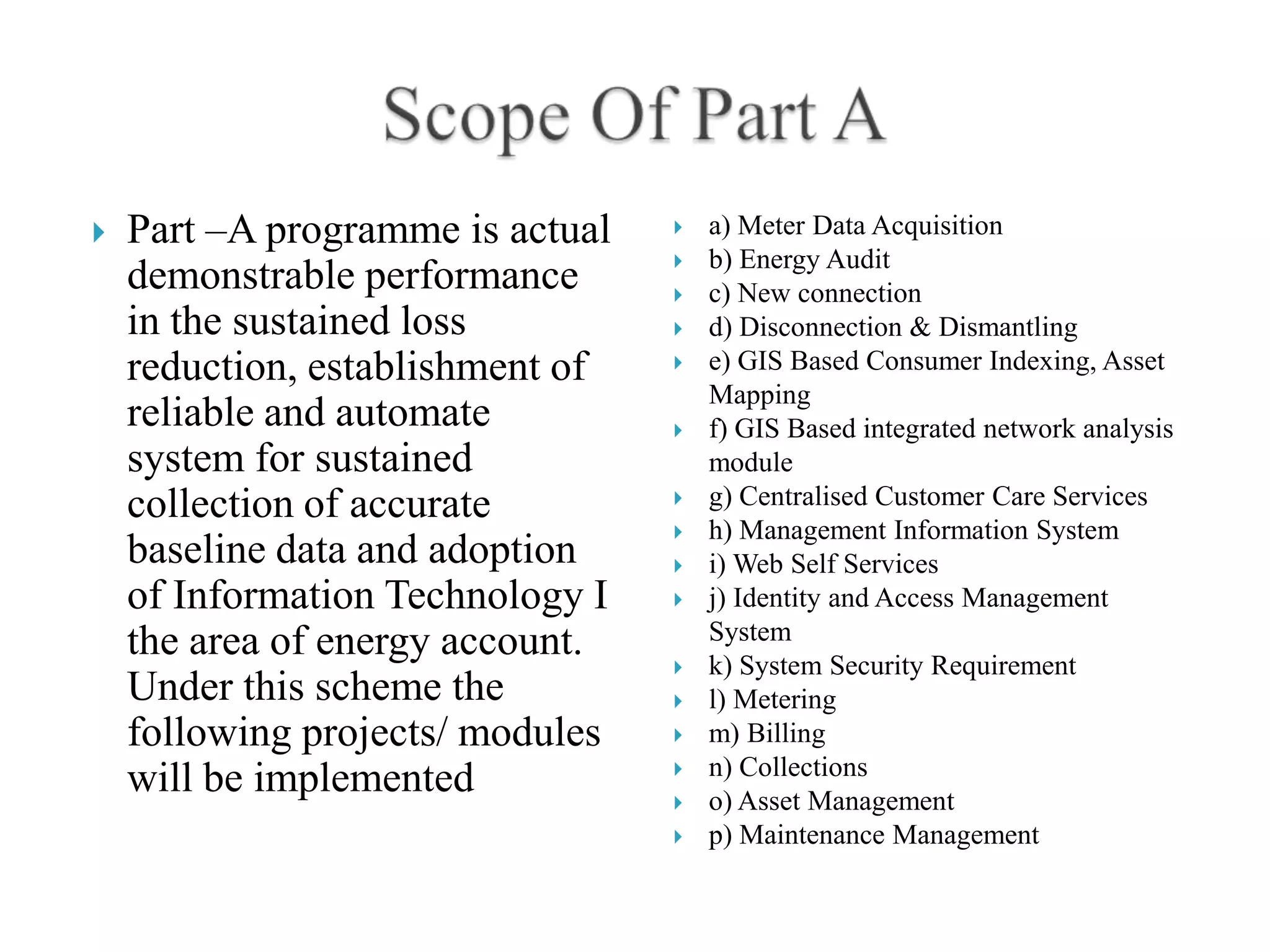    Part –A programme is actual      a) Meter Data Acquisition
                                     b) Energy Audit
    demonstrable performance         c) New connection
    in the sustained loss            d) Disconnection & Dismantling
    reduction, establishment of      e) GIS Based Consumer Indexing, Asset
                                      Mapping
    reliable and automate            f) GIS Based integrated network analysis
    system for sustained              module
    collection of accurate           g) Centralised Customer Care Services
                                     h) Management Information System
    baseline data and adoption       i) Web Self Services
    of Information Technology I      j) Identity and Access Management
    the area of energy account.       System
                                     k) System Security Requirement
    Under this scheme the            l) Metering
    following projects/ modules      m) Billing
                                     n) Collections
    will be implemented              o) Asset Management
                                     p) Maintenance Management
 