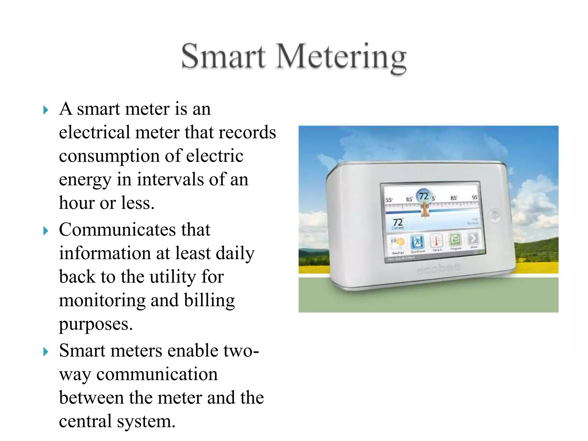    A smart meter is an
    electrical meter that records
    consumption of electric
    energy in intervals of an
    hour or less.
   Communicates that
    information at least daily
    back to the utility for
    monitoring and billing
    purposes.
   Smart meters enable two-
    way communication
    between the meter and the
    central system.
 