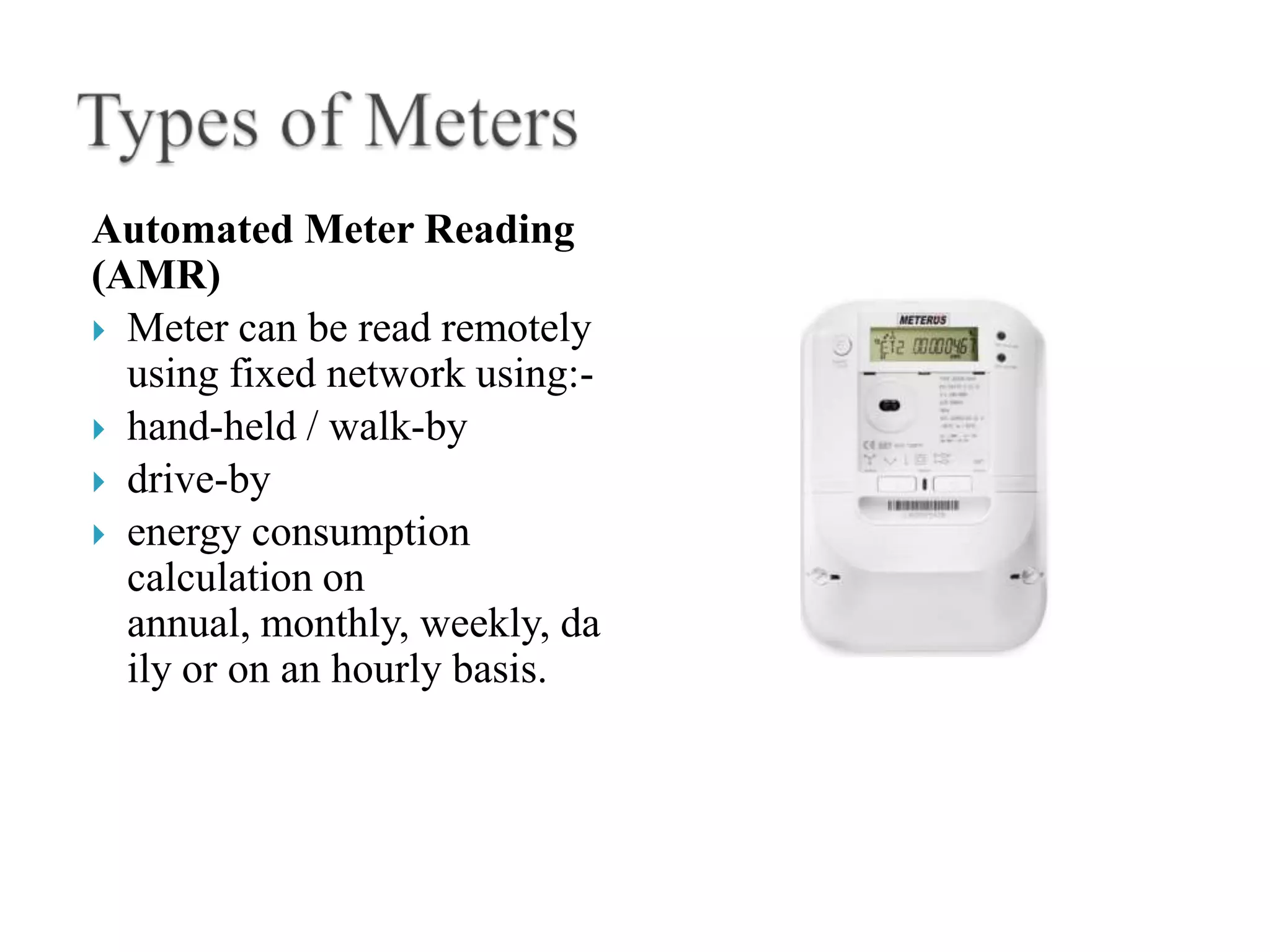 Automated Meter Reading
(AMR)
 Meter can be read remotely
  using fixed network using:-
 hand-held / walk-by
 drive-by
 energy consumption
  calculation on
  annual, monthly, weekly, da
  ily or on an hourly basis.
 