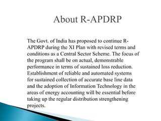 About R-APDRP

The Govt. of India has proposed to continue R-
APDRP during the XI Plan with revised terms and
conditions as a Central Sector Scheme. The focus of
the program shall be on actual, demonstrable
performance in terms of sustained loss reduction.
Establishment of reliable and automated systems
for sustained collection of accurate base line data
and the adoption of Information Technology in the
areas of energy accounting will be essential before
taking up the regular distribution strengthening
projects.
 
