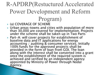    (a) COVERAGE OF SCHEME
   Urban areas–towns and cities with population of more
    than 30,000 are covered for implementation. Projects
    under the scheme shall be taken up in Two Parts
   Part-A: will cover projects for establishment of
    baseline data and IT applications for energy
    accounting / auditing & consumer services. Initially
    100% funds for the approved projects shall be
    provided in the form of loan from GOI. The loan
    along with the interest shall be converted into a grant
    once the establishment of the required system is
    achieved and verified by an independent agency
    appointed by Ministry of Power through Nodal
    Agency.
 