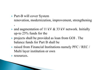    Part-B will cover System
    renovation, modernization, improvement, strengthening
    ,
   and augmentation of 11 kV & 33 kV network. Initially
    up-to 25% funds for the
   projects shall be provided as loan from GOI . The
    balance funds for Part B shall be
   raised from Financial Institutions namely PFC / REC /
    Multi layer institution or own
   resources.
 