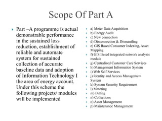    Part –A programme is actual      a) Meter Data Acquisition
                                     b) Energy Audit
    demonstrable performance         c) New connection
    in the sustained loss            d) Disconnection & Dismantling
    reduction, establishment of      e) GIS Based Consumer Indexing, Asset
                                      Mapping
    reliable and automate            f) GIS Based integrated network analysis
    system for sustained              module
    collection of accurate           g) Centralised Customer Care Services
                                     h) Management Information System
    baseline data and adoption       i) Web Self Services
    of Information Technology I      j) Identity and Access Management
    the area of energy account.       System
                                     k) System Security Requirement
    Under this scheme the            l) Metering
    following projects/ modules      m) Billing
                                     n) Collections
    will be implemented              o) Asset Management
                                     p) Maintenance Management
 
