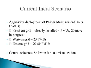    Aggressive deployment of Phasor Measurement Units
    (PMUs)
   Northern grid – already installed 4 PMUs, 20 more
    in progress
   Western grid – 25 PMUs
   Eastern grid – 70-80 PMUs

   Control schemes, Software for data visualization,
 