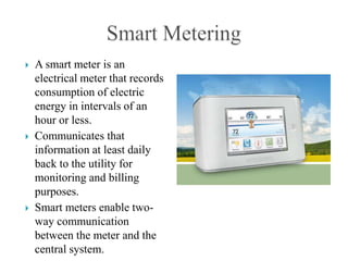    A smart meter is an
    electrical meter that records
    consumption of electric
    energy in intervals of an
    hour or less.
   Communicates that
    information at least daily
    back to the utility for
    monitoring and billing
    purposes.
   Smart meters enable two-
    way communication
    between the meter and the
    central system.
 