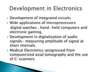    Development of integrated circuits
   Wide applications of microprocessors
    digital watches , hand –held computers and
    electronic gaming.
   Development in digitalization of audio
    signals- measuring amplitude of signal at
    short intervals.
   Medical Electronics-progressed from
    computerized axial tomography and the use
    of C-scanners
 