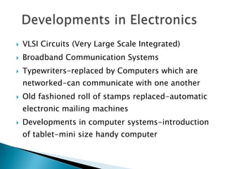    VLSI Circuits (Very Large Scale Integrated)
   Broadband Communication Systems
   Typewriters-replaced by Computers which are
    networked-can communicate with one another
   Old fashioned roll of stamps replaced-automatic
    electronic mailing machines
   Developments in computer systems-introduction
    of tablet-mini size handy computer
 