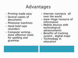    Printing made easy        Internet-connects all
   Several copies of          over the world
    documents                 www-Huge resource of
   Photostat machines         information
                              Mobile devices with
   Hand held tape
                               technological
    recorders
                               advancements
   Computer writing-         Benefits of tracking
    more effective-tools       system , digital maps
    for spelling and          Technology in
    grammar                    education
 