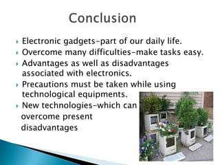  Electronic gadgets-part of our daily life.
 Overcome many difficulties-make tasks easy.
 Advantages as well as disadvantages
  associated with electronics.
 Precautions must be taken while using
  technological equipments.
 New technologies-which can
  overcome present
  disadvantages
 